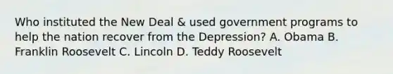 Who instituted the New Deal & used government programs to help the nation recover from the Depression? A. Obama B. Franklin Roosevelt C. Lincoln D. Teddy Roosevelt