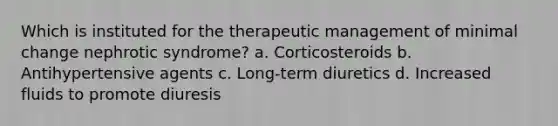 Which is instituted for the therapeutic management of minimal change nephrotic syndrome? a. Corticosteroids b. Antihypertensive agents c. Long-term diuretics d. Increased fluids to promote diuresis