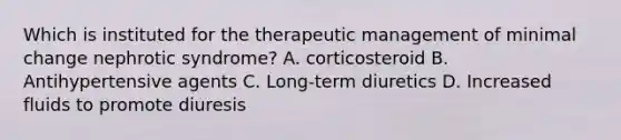 Which is instituted for the therapeutic management of minimal change nephrotic syndrome? A. corticosteroid B. Antihypertensive agents C. Long-term diuretics D. Increased fluids to promote diuresis