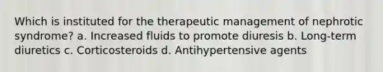 Which is instituted for the therapeutic management of nephrotic syndrome? a. Increased fluids to promote diuresis b. Long-term diuretics c. Corticosteroids d. Antihypertensive agents