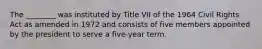 The ________ was instituted by Title VII of the 1964 Civil Rights Act as amended in 1972 and consists of five members appointed by the president to serve a five-year term.