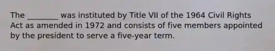 The ________ was instituted by Title VII of the 1964 Civil Rights Act as amended in 1972 and consists of five members appointed by the president to serve a five-year term.