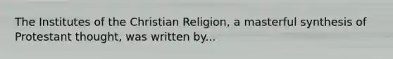 The Institutes of the Christian Religion, a masterful synthesis of Protestant thought, was written by...