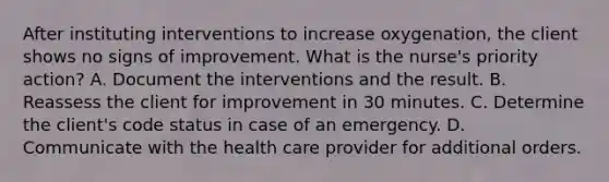 After instituting interventions to increase oxygenation, the client shows no signs of improvement. What is the nurse's priority action? A. Document the interventions and the result. B. Reassess the client for improvement in 30 minutes. C. Determine the client's code status in case of an emergency. D. Communicate with the health care provider for additional orders.