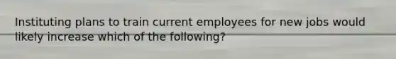 Instituting plans to train current employees for new jobs would likely increase which of the​ following?