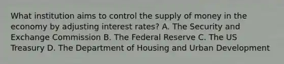 What institution aims to control the supply of money in the economy by adjusting interest rates? A. The Security and Exchange Commission B. The Federal Reserve C. The US Treasury D. The Department of Housing and Urban Development