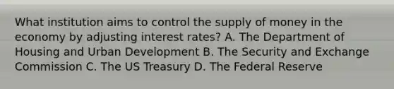 What institution aims to control the supply of money in the economy by adjusting interest rates? A. The Department of Housing and Urban Development B. The Security and Exchange Commission C. The US Treasury D. The Federal Reserve