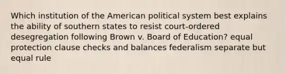 Which institution of the American political system best explains the ability of southern states to resist court-ordered desegregation following Brown v. Board of Education? equal protection clause checks and balances federalism separate but equal rule