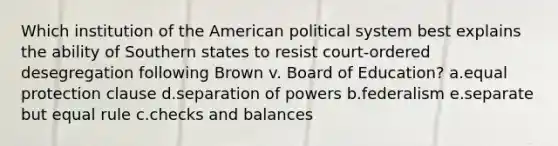 Which institution of the American political system best explains the ability of Southern states to resist court-ordered desegregation following Brown v. Board of Education? a.equal protection clause d.separation of powers b.federalism e.separate but equal rule c.checks and balances