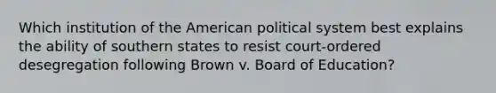 Which institution of the American political system best explains the ability of southern states to resist court-ordered desegregation following Brown v. Board of Education?