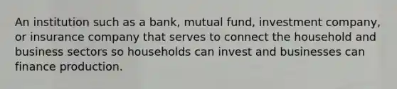 An institution such as a bank, mutual fund, investment company, or insurance company that serves to connect the household and business sectors so households can invest and businesses can finance production.