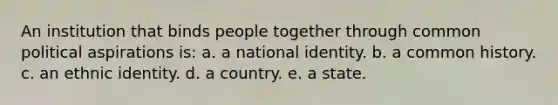 An institution that binds people together through common political aspirations is: a. a national identity. b. a common history. c. an ethnic identity. d. a country. e. a state.