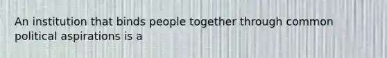 An institution that binds people together through common political aspirations is a