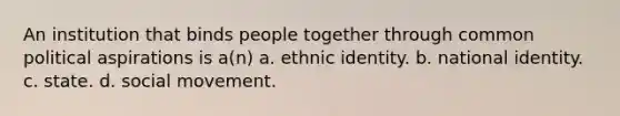 An institution that binds people together through common political aspirations is a(n) a. ethnic identity. b. national identity. c. state. d. social movement.