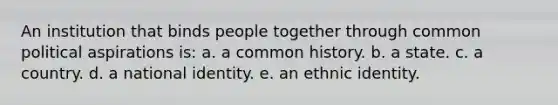 An institution that binds people together through common political aspirations is: a. a common history. b. a state. c. a country. d. a national identity. e. an ethnic identity.