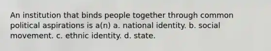 An institution that binds people together through common political aspirations is a(n) a. national identity. b. social movement. c. ethnic identity. d. state.