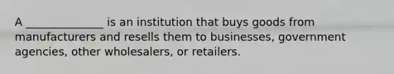 A ______________ is an institution that buys goods from manufacturers and resells them to businesses, government agencies, other wholesalers, or retailers.