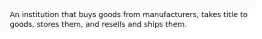 An institution that buys goods from manufacturers, takes title to goods, stores them, and resells and ships them.