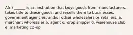 A(n) ______ is an institution that buys goods from manufacturers, takes title to these goods, and resells them to businesses, government agencies, and/or other wholesalers or retailers. a. merchant wholesaler b. agent c. drop shipper d. warehouse club e. marketing co-op