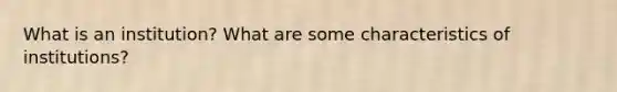 What is an institution? What are some characteristics of institutions?