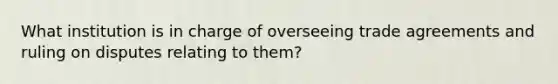 What institution is in charge of overseeing trade agreements and ruling on disputes relating to them?