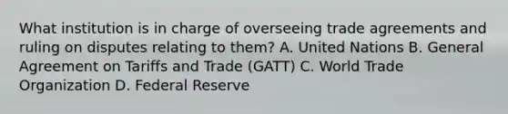 What institution is in charge of overseeing trade agreements and ruling on disputes relating to them? A. United Nations B. General Agreement on Tariffs and Trade (GATT) C. World Trade Organization D. Federal Reserve