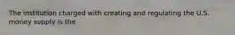 The institution charged with creating and regulating the U.S. money supply is the