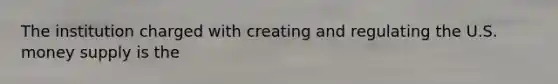 The institution charged with creating and regulating the U.S. money supply is the