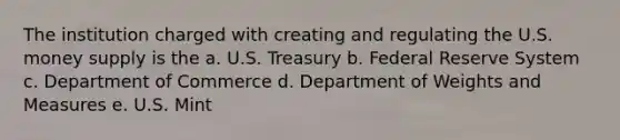 The institution charged with creating and regulating the U.S. money supply is the a. U.S. Treasury b. Federal Reserve System c. Department of Commerce d. Department of Weights and Measures e. U.S. Mint