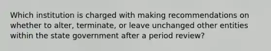 Which institution is charged with making recommendations on whether to alter, terminate, or leave unchanged other entities within the state government after a period review?