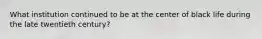 What institution continued to be at the center of black life during the late twentieth century?