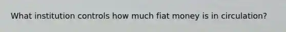 What institution controls how much fiat money is in circulation?