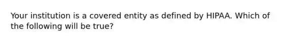 Your institution is a covered entity as defined by HIPAA. Which of the following will be true?