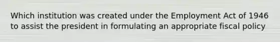 Which institution was created under the Employment Act of 1946 to assist the president in formulating an appropriate fiscal policy