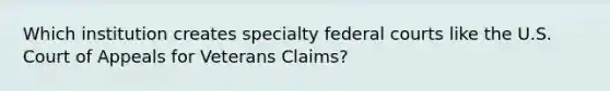 Which institution creates specialty federal courts like the U.S. Court of Appeals for Veterans Claims?