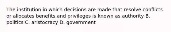 The institution in which decisions are made that resolve conflicts or allocates benefits and privileges is known as authority B. politics C. aristocracy D. government