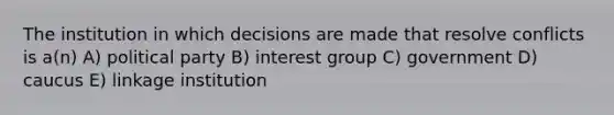 The institution in which decisions are made that resolve conflicts is a(n) A) political party B) interest group C) government D) caucus E) linkage institution