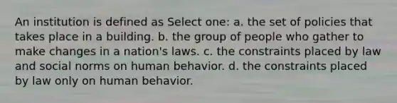 An institution is defined as Select one: a. the set of policies that takes place in a building. b. the group of people who gather to make changes in a nation's laws. c. the constraints placed by law and social norms on human behavior. d. the constraints placed by law only on human behavior.