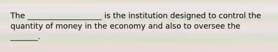 The ___________________ is the institution designed to control the quantity of money in the economy and also to oversee the _______.