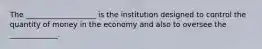 The ___________________ is the institution designed to control the quantity of money in the economy and also to oversee the _____________.