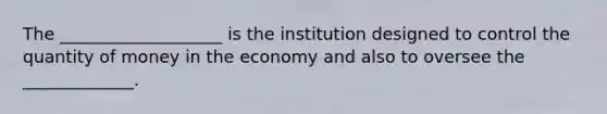 The ___________________ is the institution designed to control the quantity of money in the economy and also to oversee the _____________.