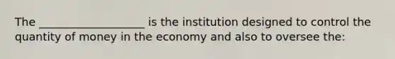 The ___________________ is the institution designed to control the quantity of money in the economy and also to oversee the: