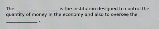 The ___________________ is the institution designed to control the quantity of money in the economy and also to oversee the ______________ .