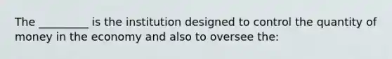 The _________ is the institution designed to control the quantity of money in the economy and also to oversee the: