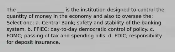 The ___________________ is the institution designed to control the quantity of money in the economy and also to oversee the: Select one: a. Central Bank; safety and stability of the banking system. b. FFIEC; day-to-day democratic control of policy. c. FOMC; passing of tax and spending bills. d. FDIC; responsibility for deposit insurance.