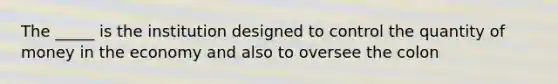 The _____ is the institution designed to control the quantity of money in the economy and also to oversee the colon