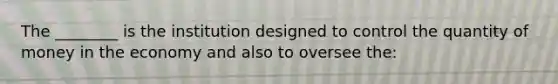 The ________ is the institution designed to control the quantity of money in the economy and also to oversee the: