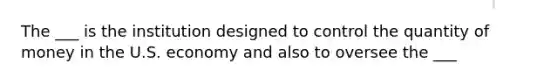 The ___ is the institution designed to control the quantity of money in the U.S. economy and also to oversee the ___