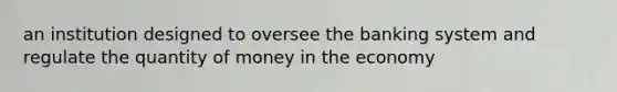 an institution designed to oversee the banking system and regulate the quantity of money in the economy