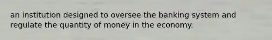 an institution designed to oversee the banking system and regulate the quantity of money in the economy.